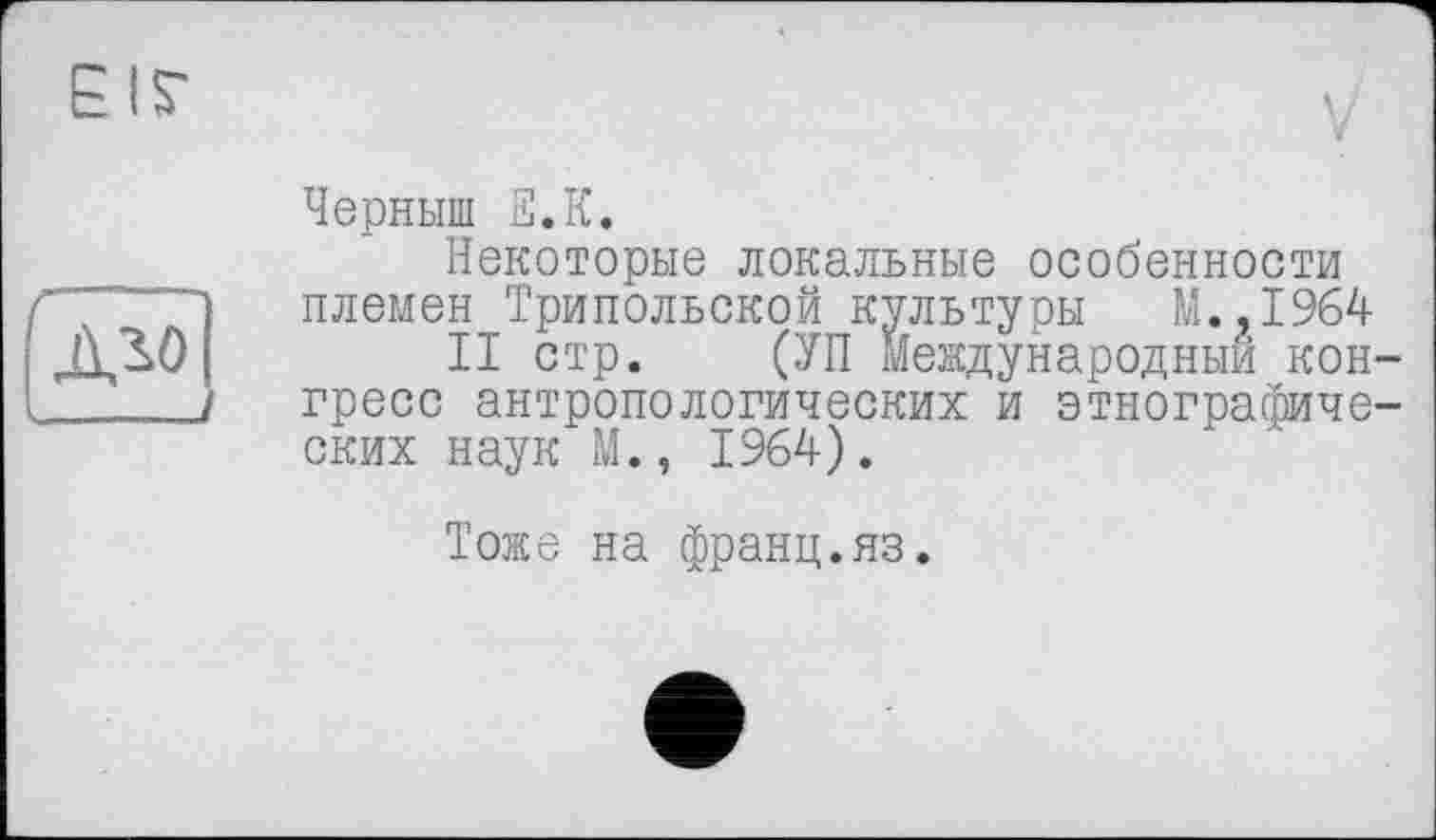 ﻿EIS'
V
Черныш fî.K.
Некоторые локальные особенности племен Трипольской культуры М.,1964
II стр. (УП Международный конгресс антропологических и этнографических наук М., 1964).
Тоже на франц.яз.